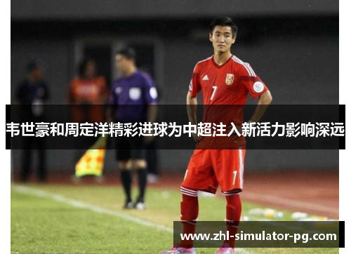 韦世豪和周定洋精彩进球为中超注入新活力影响深远